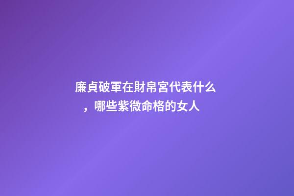 廉貞破軍在財帛宮代表什么，哪些紫微命格的女人